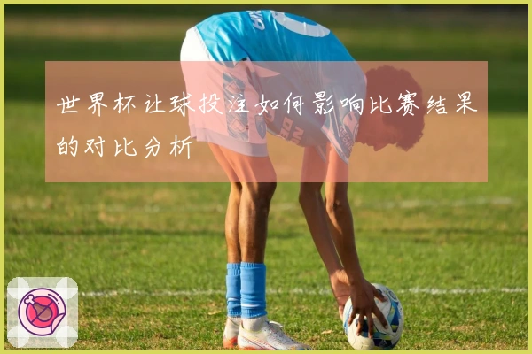世界杯让球投注如何影响比赛结果的对比分析
