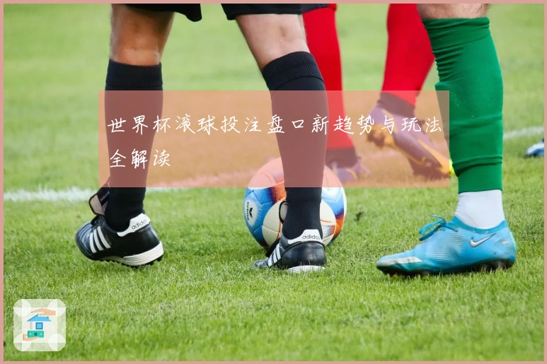 世界杯滚球投注盘口新趋势与玩法全解读